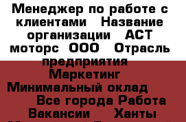 Менеджер по работе с клиентами › Название организации ­ АСТ-моторс, ООО › Отрасль предприятия ­ Маркетинг › Минимальный оклад ­ 20 000 - Все города Работа » Вакансии   . Ханты-Мансийский,Белоярский г.